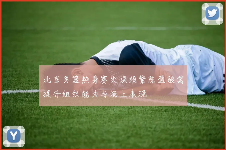 北京男篮热身赛失误频繁陈盈骏需提升组织能力与场上表现