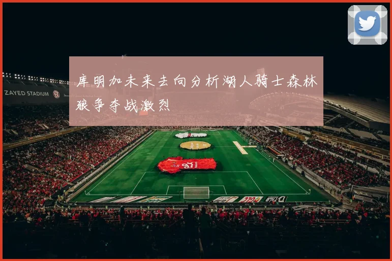 库明加未来去向分析湖人骑士森林狼争夺战激烈