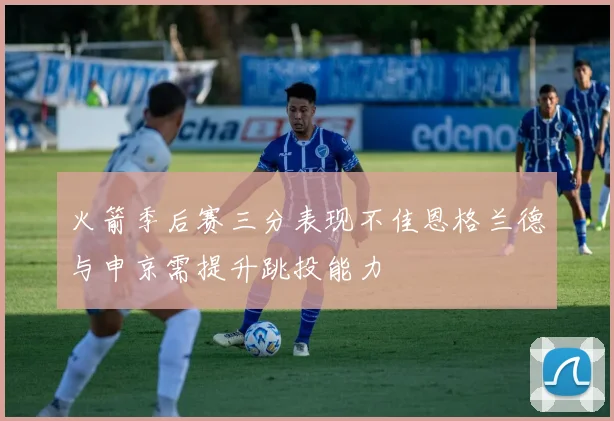 火箭季后赛三分表现不佳恩格兰德与申京需提升跳投能力