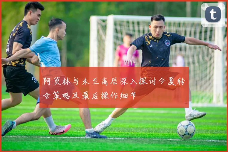 阿莫林与米兰高层深入探讨今夏转会策略及最后操作细节