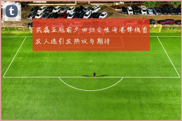 武磊亚冠前夕回归合练海港锋线首发人选引发热议与期待