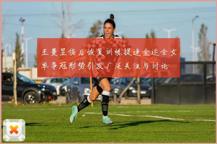 王曼昱伤后恢复训练提速全运会女单争冠形势引发广泛关注与讨论