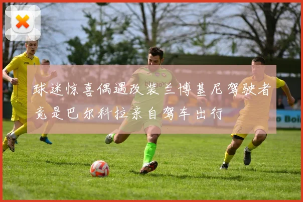 球迷惊喜偶遇改装兰博基尼驾驶者竟是巴尔科拉亲自驾车出行