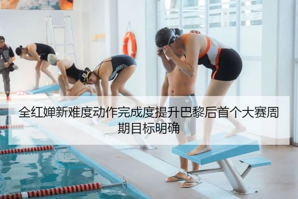 全红婵新难度动作完成度提升巴黎后首个大赛周期目标明确