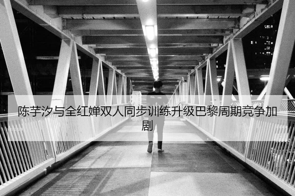 陈芋汐与全红婵双人同步训练升级巴黎周期竞争加剧